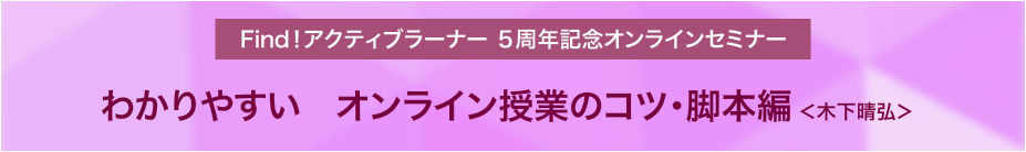 Find！アクティブラーナー５周年記念オンラインセミナー「わかりやすい　オンライン授業のコツ・脚本編」木下晴弘