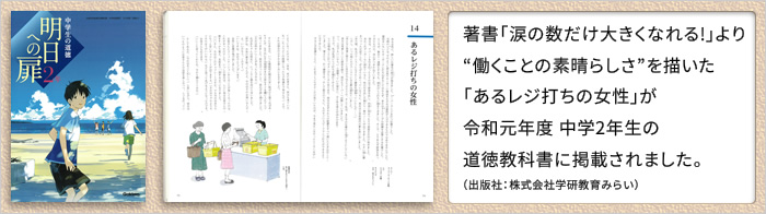 著書「涙の数だけ大きくなれる!」より、働くことの素晴らしさを描いた「あるレジ打ちの女性」が、来年度(平成31年度)中学2年生の道徳教科書「明日への扉」(出版会社:株式会社学研教育みらい)に掲載されます。